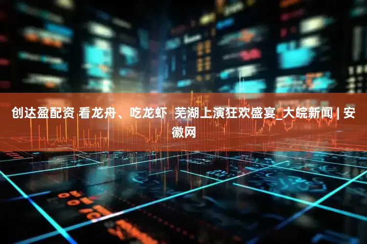 创达盈配资 看龙舟、吃龙虾  芜湖上演狂欢盛宴_大皖新闻 | 安徽网