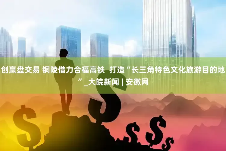创赢盘交易 铜陵借力合福高铁  打造“长三角特色文化旅游目的地”_大皖新闻 | 安徽网