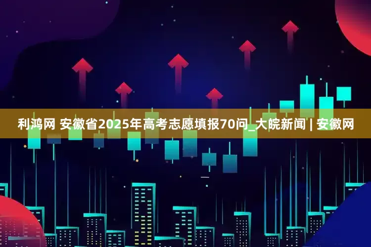 利鸿网 安徽省2025年高考志愿填报70问_大皖新闻 | 安徽网