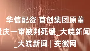 华信配资 首创集团原董事长李爱庆一审被判死缓_大皖新闻 | 安徽网
