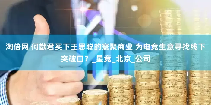 淘倍网 何猷君买下王思聪的寰聚商业 为电竞生意寻找线下突破口？_星竞_北京_公司