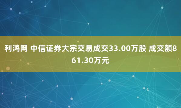 利鸿网 中信证券大宗交易成交33.00万股 成交额861.30万元