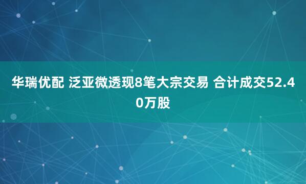 华瑞优配 泛亚微透现8笔大宗交易 合计成交52.40万股
