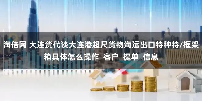 淘倍网 大连货代谈大连港超尺货物海运出口特种特/框架箱具体怎么操作_客户_提单_信息