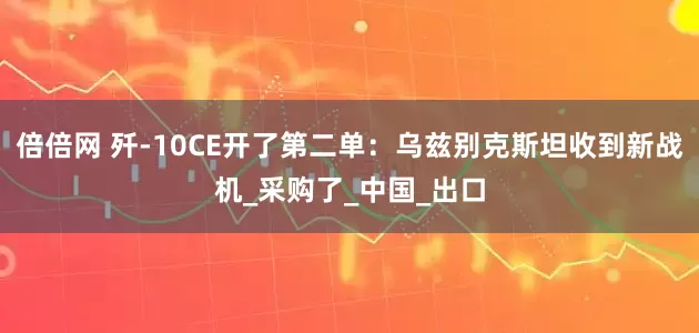倍倍网 歼-10CE开了第二单：乌兹别克斯坦收到新战机_采购了_中国_出口