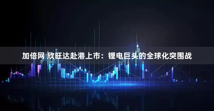 加倍网 欣旺达赴港上市：锂电巨头的全球化突围战