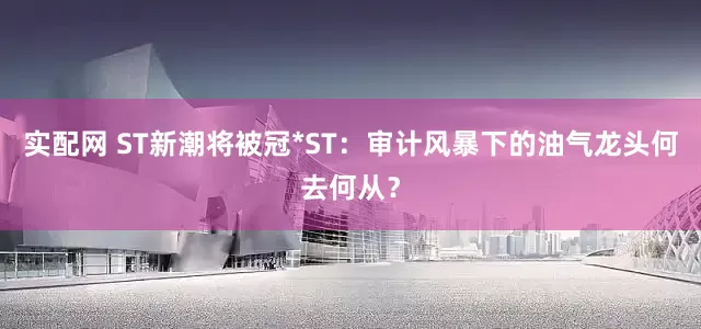 实配网 ST新潮将被冠*ST：审计风暴下的油气龙头何去何从？