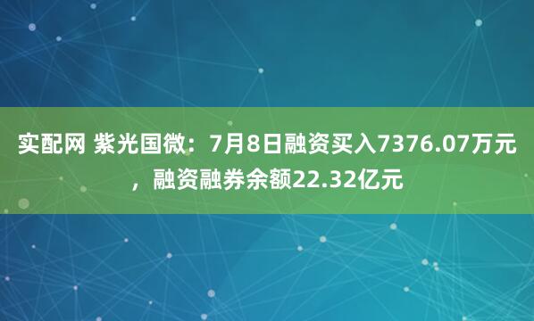 实配网 紫光国微：7月8日融资买入7376.07万元，融资融券余额22.32亿元