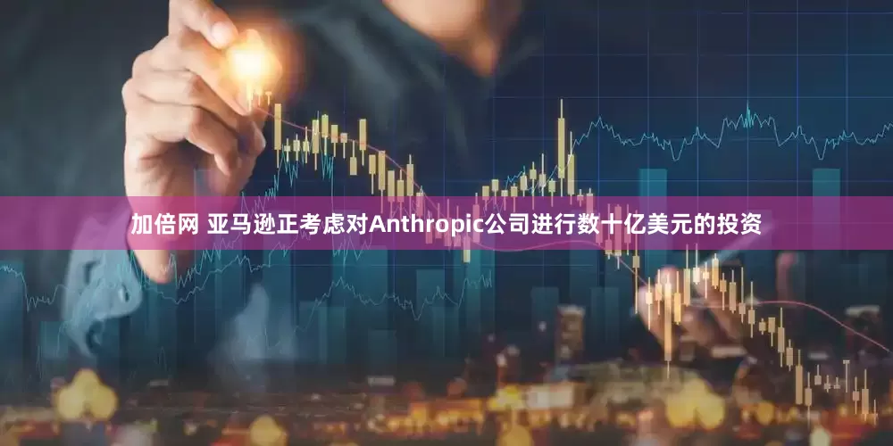 加倍网 亚马逊正考虑对Anthropic公司进行数十亿美元的投资