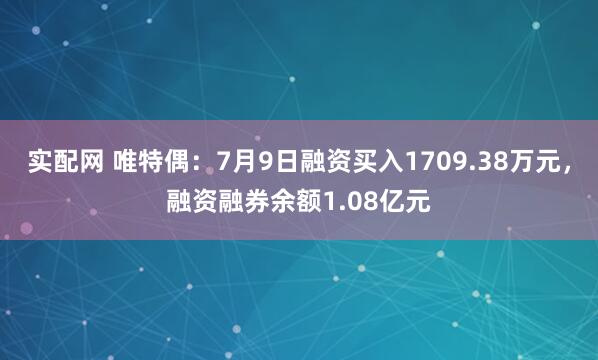 实配网 唯特偶：7月9日融资买入1709.38万元，融资融券余额1.08亿元