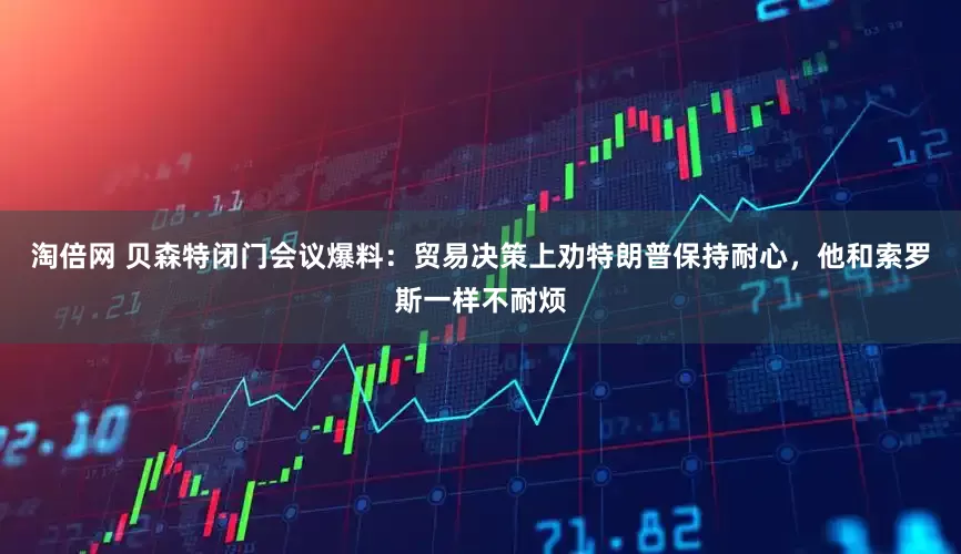 淘倍网 贝森特闭门会议爆料：贸易决策上劝特朗普保持耐心，他和索罗斯一样不耐烦
