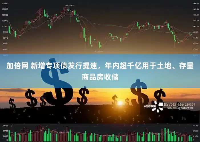 加倍网 新增专项债发行提速，年内超千亿用于土地、存量商品房收储