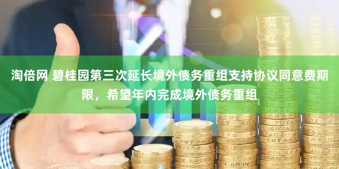 淘倍网 碧桂园第三次延长境外债务重组支持协议同意费期限，希望年内完成境外债务重组