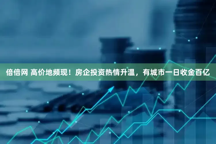 倍倍网 高价地频现！房企投资热情升温，有城市一日收金百亿