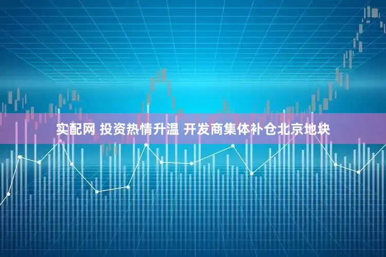 实配网 投资热情升温 开发商集体补仓北京地块