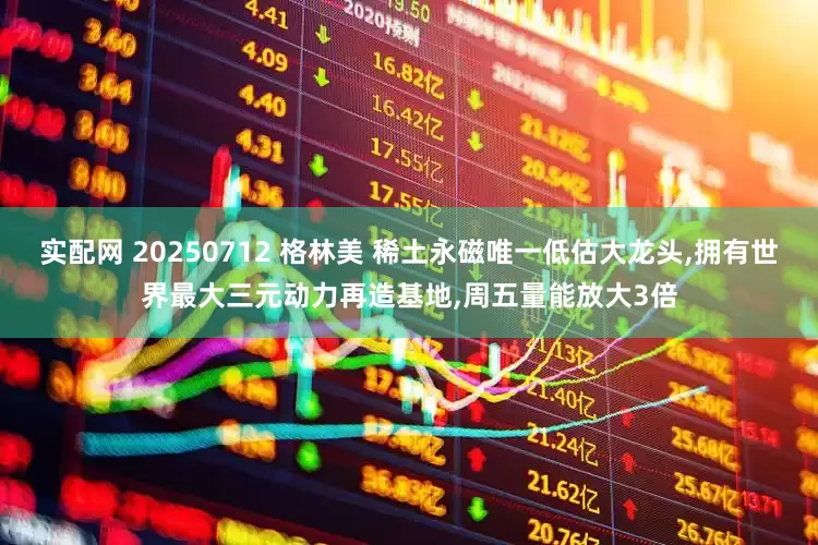 实配网 20250712 格林美 稀土永磁唯一低估大龙头,拥有世界最大三元动力再造基地,周五量能放大3倍