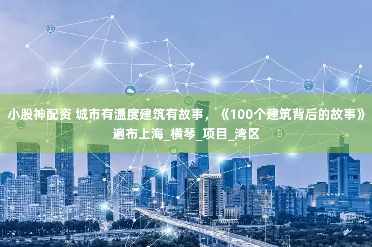 小股神配资 城市有温度建筑有故事，《100个建筑背后的故事》遍布上海_横琴_项目_湾区