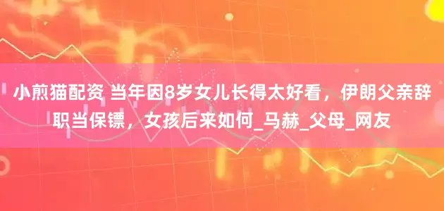 小煎猫配资 当年因8岁女儿长得太好看，伊朗父亲辞职当保镖，女孩后来如何_马赫_父母_网友