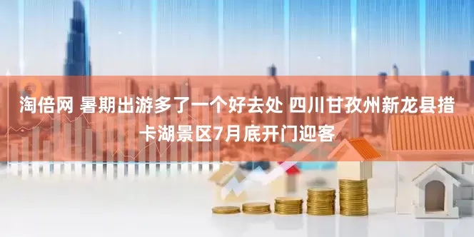 淘倍网 暑期出游多了一个好去处 四川甘孜州新龙县措卡湖景区7月底开门迎客