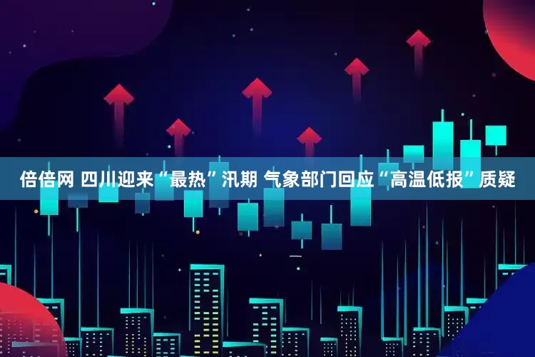 倍倍网 四川迎来“最热”汛期 气象部门回应“高温低报”质疑