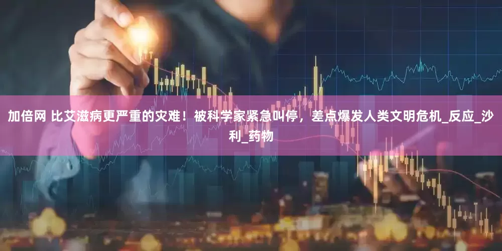 加倍网 比艾滋病更严重的灾难！被科学家紧急叫停，差点爆发人类文明危机_反应_沙利_药物