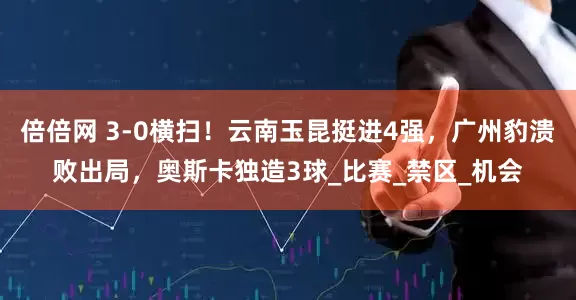 倍倍网 3-0横扫！云南玉昆挺进4强，广州豹溃败出局，奥斯卡独造3球_比赛_禁区_机会