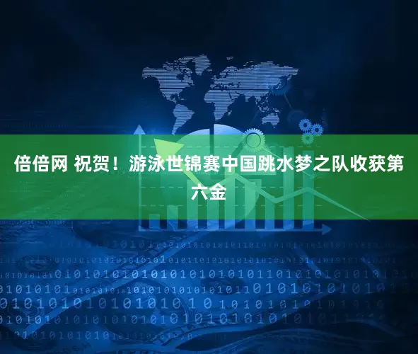 倍倍网 祝贺！游泳世锦赛中国跳水梦之队收获第六金