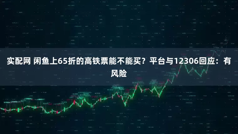 实配网 闲鱼上65折的高铁票能不能买？平台与12306回应：有风险