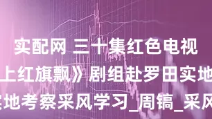 实配网 三十集红色电视剧《大别山上红旗飘》剧组赴罗田实地考察采风学习_周镐_采风团_张春江
