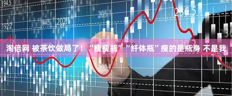 淘倍网 被茶饮做局了！“瘦瘦瓶”“纤体瓶”瘦的是瓶身 不是我