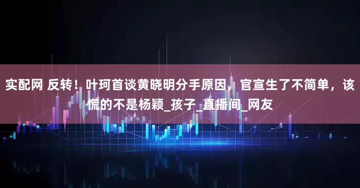 实配网 反转！叶珂首谈黄晓明分手原因，官宣生了不简单，该慌的不是杨颖_孩子_直播间_网友