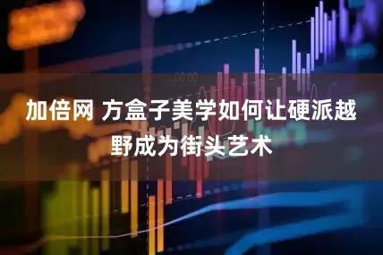 加倍网 方盒子美学如何让硬派越野成为街头艺术