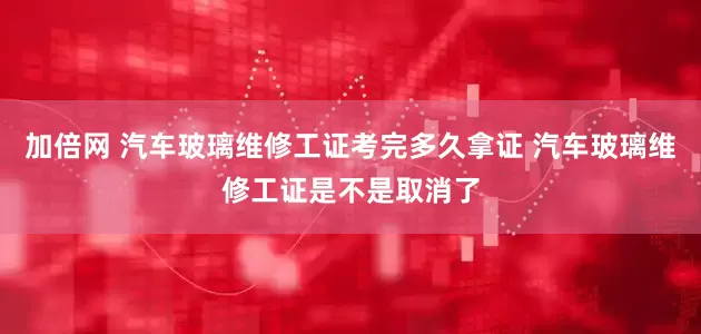 加倍网 汽车玻璃维修工证考完多久拿证 汽车玻璃维修工证是不是取消了