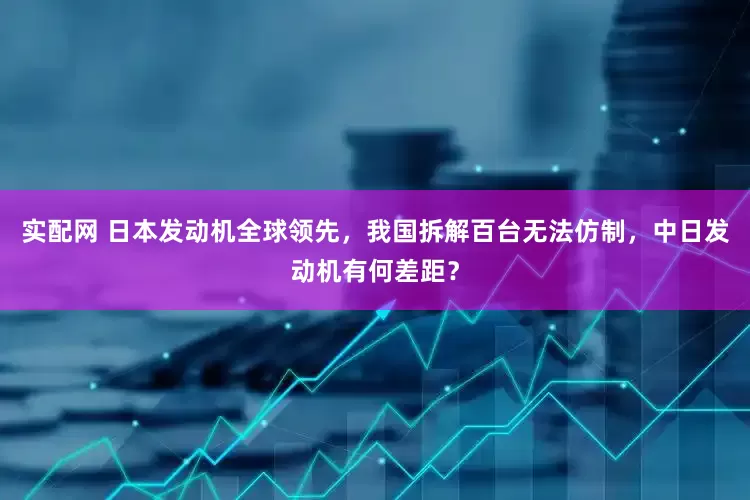 实配网 日本发动机全球领先，我国拆解百台无法仿制，中日发动机有何差距？