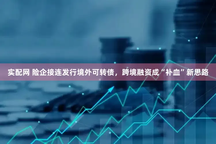 实配网 险企接连发行境外可转债，跨境融资成“补血”新思路