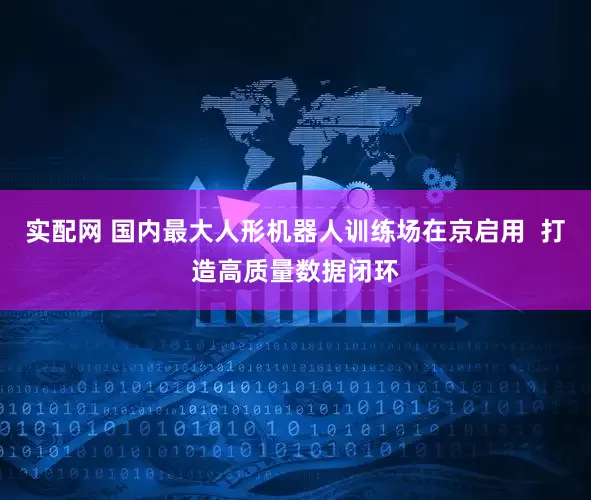 实配网 国内最大人形机器人训练场在京启用  打造高质量数据闭环