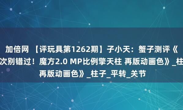 加倍网 【评玩具第1262期】子小天：蟹子测评《神物再版，这次别错过！魔方2.0 MP比例擎天柱 再版动画色》_柱子_平转_关节