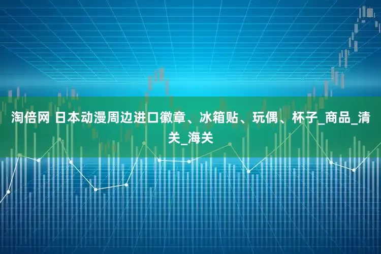 淘倍网 日本动漫周边进口徽章、冰箱贴、玩偶、杯子_商品_清关_海关