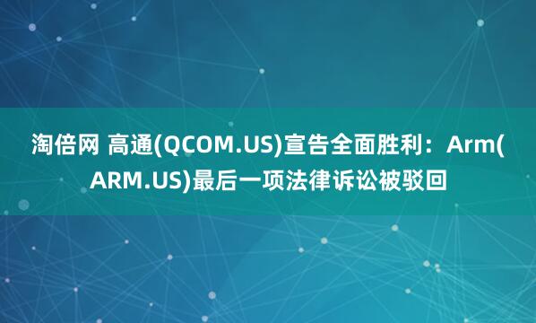 淘倍网 高通(QCOM.US)宣告全面胜利：Arm(ARM.US)最后一项法律诉讼被驳回
