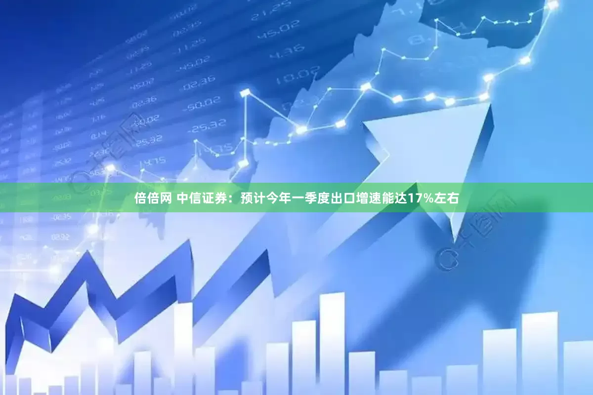 倍倍网 中信证券：预计今年一季度出口增速能达17%左右