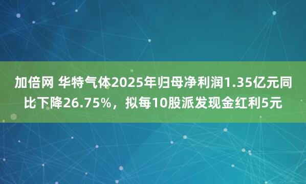 加倍网 华特气体2025年归母净利润1.35亿元同比下降26.75%，拟每10股派发现金红利5元
