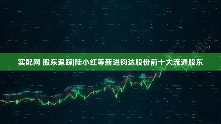 实配网 股东追踪|陆小红等新进钧达股份前十大流通股东