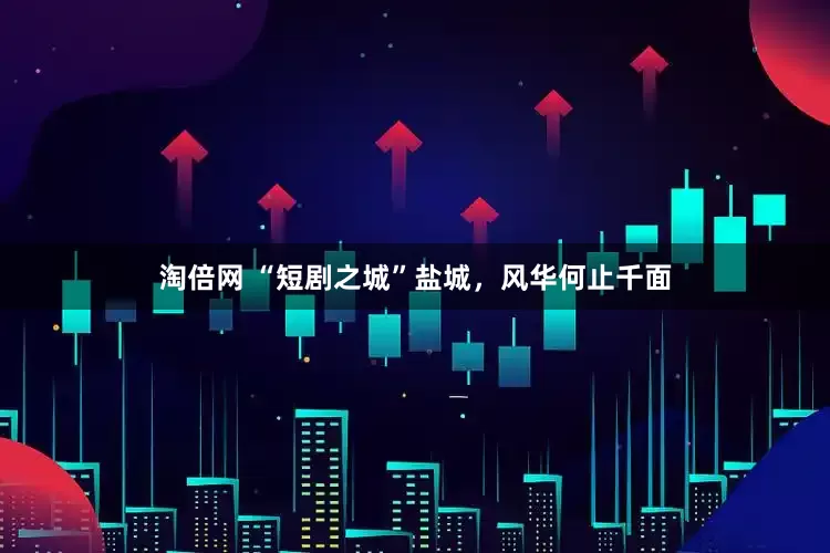 淘倍网 “短剧之城”盐城，风华何止千面