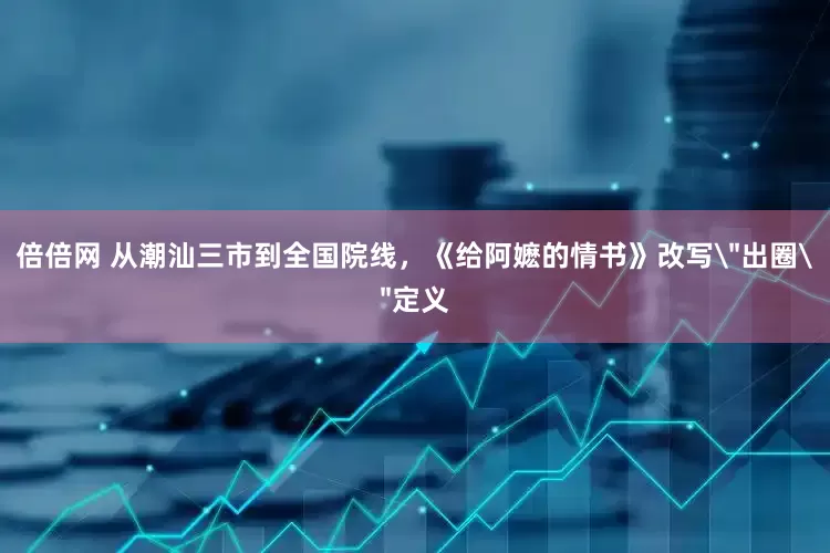 倍倍网 从潮汕三市到全国院线，《给阿嬷的情书》改写＂出圈＂定义