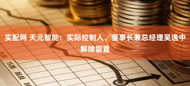 实配网 天元智能：实际控制人、董事长兼总经理吴逸中解除留置